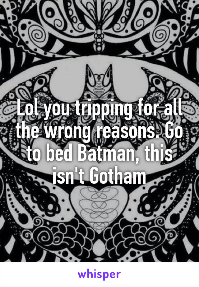 Lol you tripping for all the wrong reasons. Go to bed Batman, this isn't Gotham