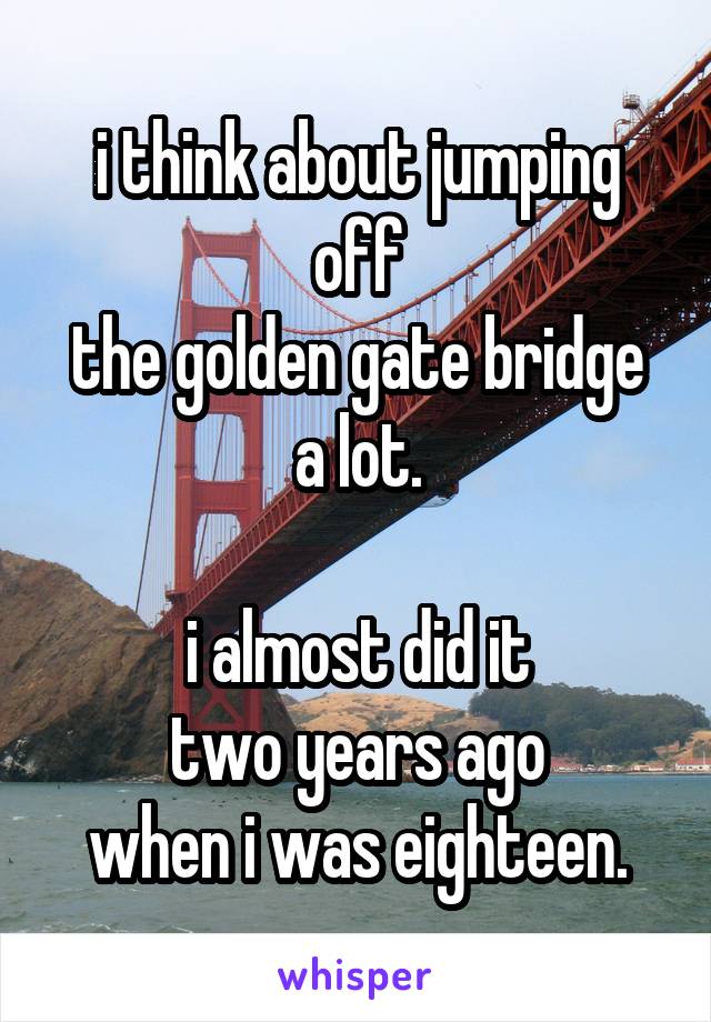 i think about jumping off
the golden gate bridge
a lot.

i almost did it
two years ago
when i was eighteen.