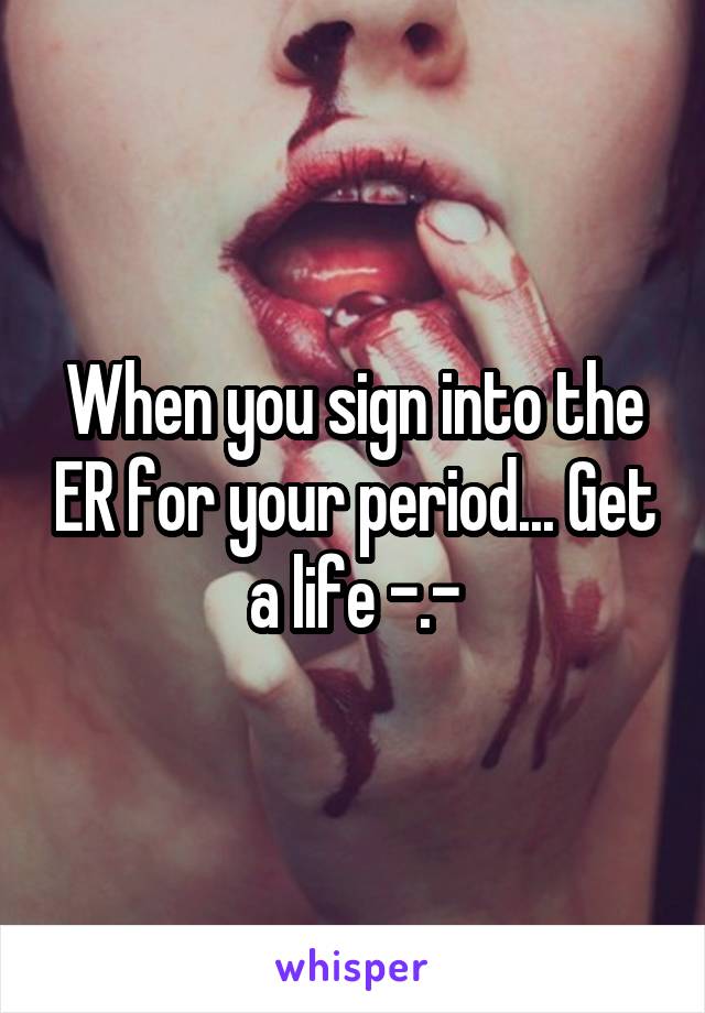 When you sign into the ER for your period... Get a life -.-