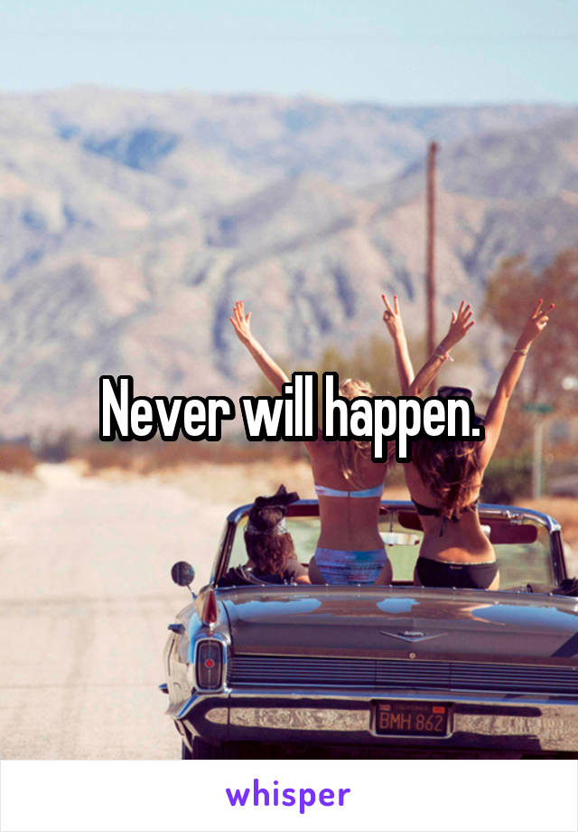 Never will happen.