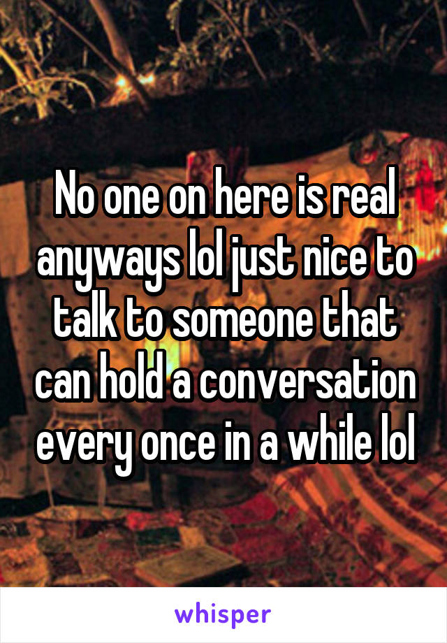 No one on here is real anyways lol just nice to talk to someone that can hold a conversation every once in a while lol