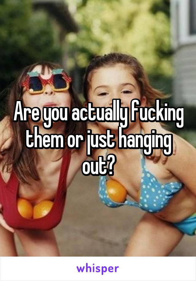 Are you actually fucking them or just hanging out?