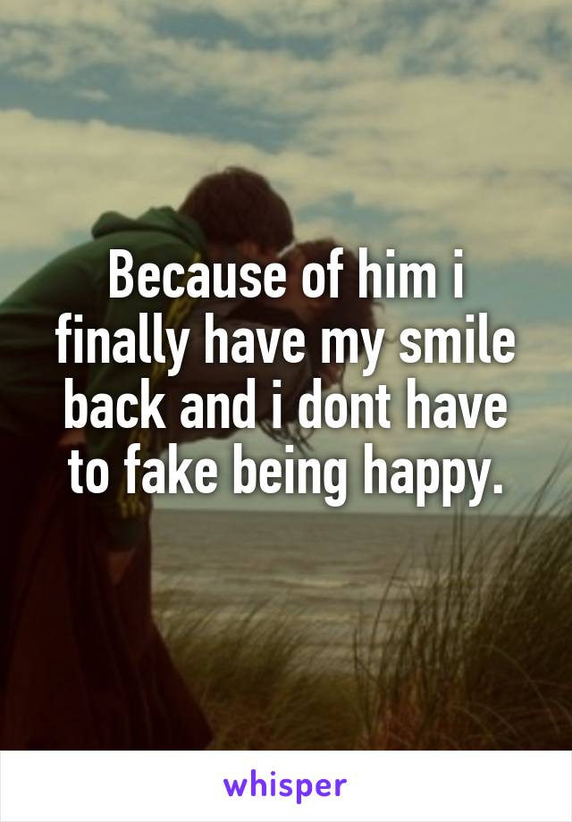 Because of him i finally have my smile back and i dont have to fake being happy.
