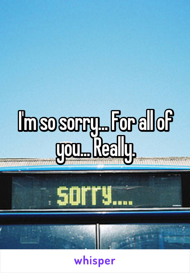 I'm so sorry... For all of you... Really.