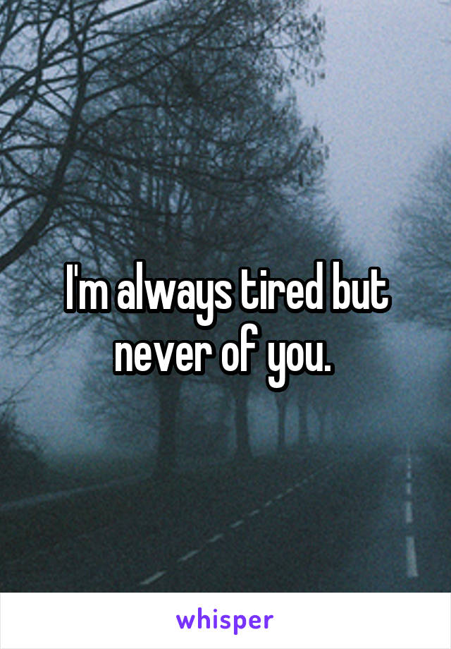 I'm always tired but never of you. 