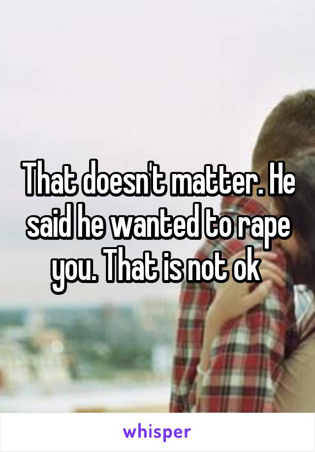 That doesn't matter. He said he wanted to rape you. That is not ok 