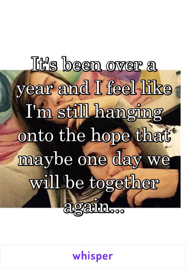 It's been over a year and I feel like I'm still hanging onto the hope that maybe one day we will be together again...