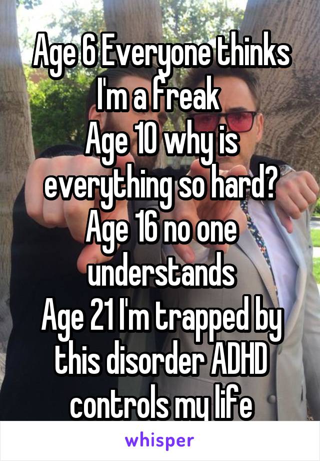 Age 6 Everyone thinks I'm a freak 
Age 10 why is everything so hard?
Age 16 no one understands
Age 21 I'm trapped by this disorder ADHD controls my life