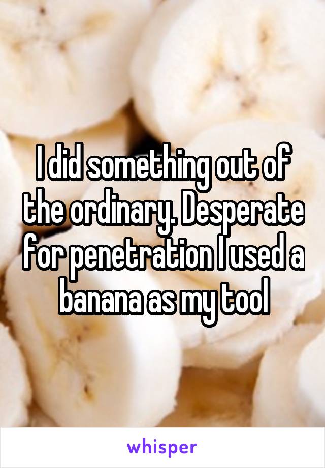 I did something out of the ordinary. Desperate for penetration I used a banana as my tool