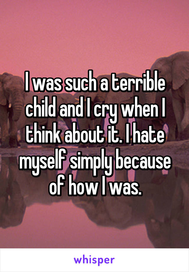 I was such a terrible child and I cry when I think about it. I hate myself simply because of how I was.