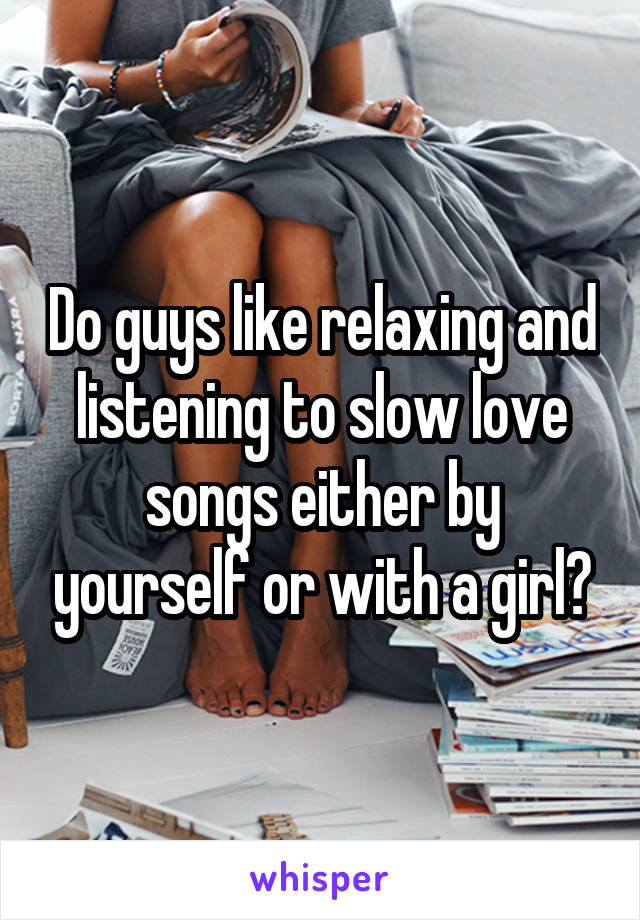Do guys like relaxing and listening to slow love songs either by yourself or with a girl?