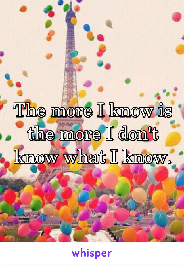 The more I know is the more I don't know what I know.