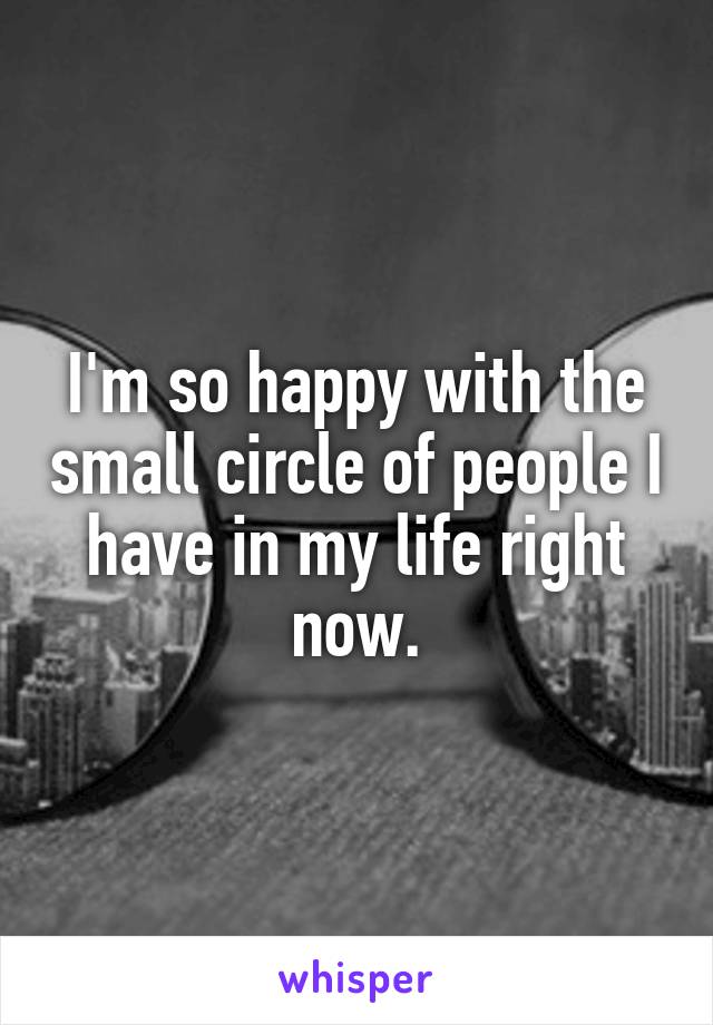 I'm so happy with the small circle of people I have in my life right now.
