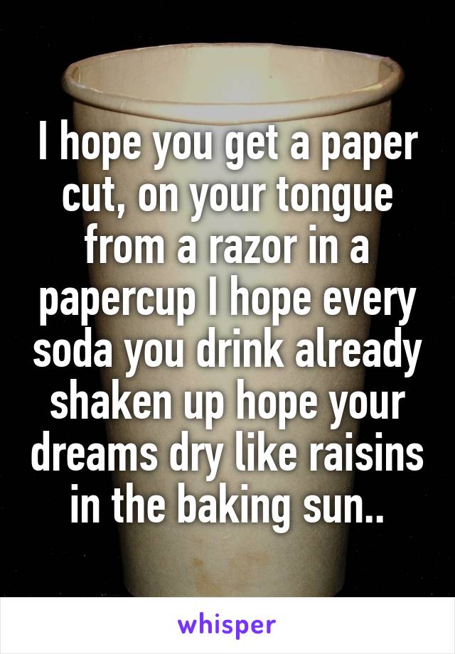 I hope you get a paper cut, on your tongue from a razor in a papercup I hope every soda you drink already shaken up hope your dreams dry like raisins in the baking sun..