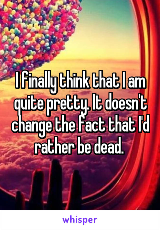 I finally think that I am quite pretty. It doesn't change the fact that I'd rather be dead. 