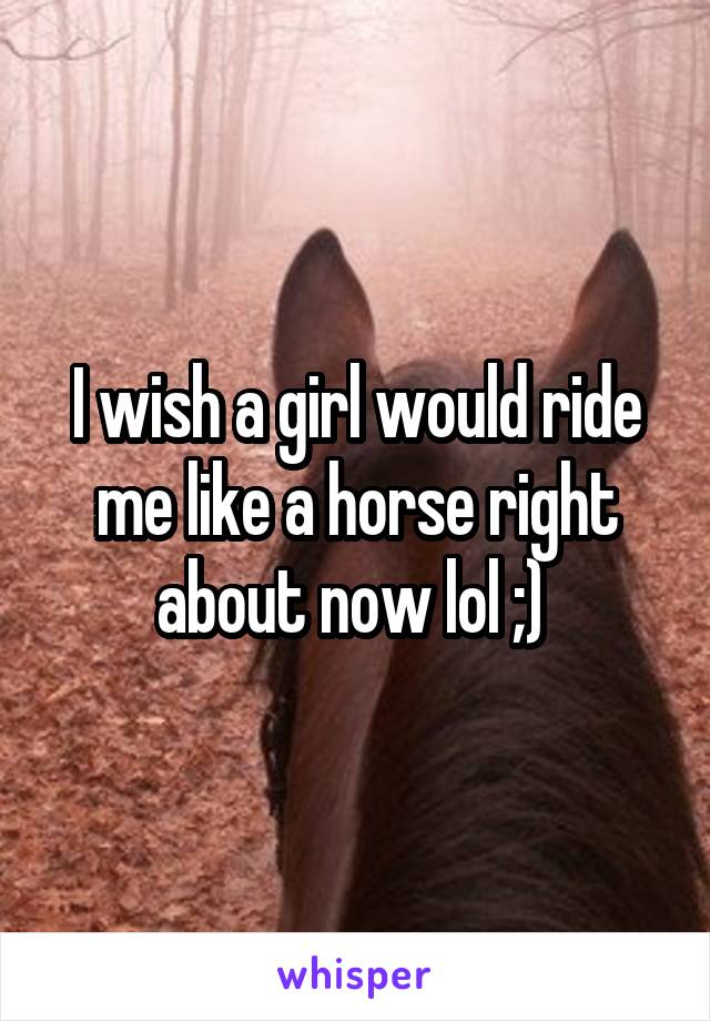 I wish a girl would ride me like a horse right about now lol ;) 