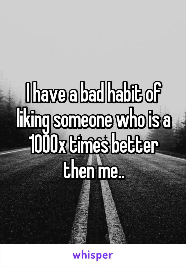 I have a bad habit of liking someone who is a 1000x times better then me..