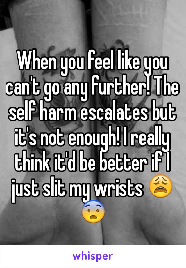 When you feel like you can't go any further! The self harm escalates but it's not enough! I really think it'd be better if I just slit my wrists 😩😨