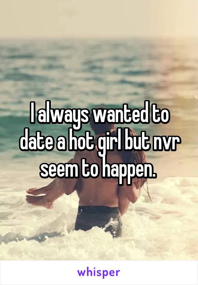 I always wanted to date a hot girl but nvr seem to happen. 