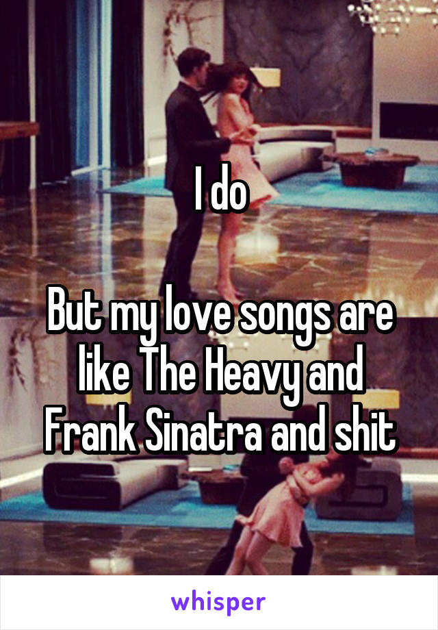 I do

But my love songs are like The Heavy and Frank Sinatra and shit