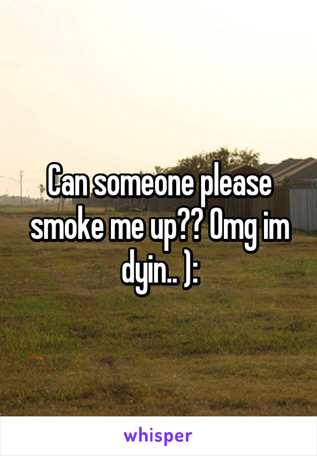 Can someone please smoke me up?? Omg im dyin.. ):