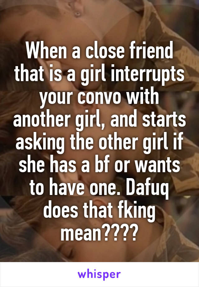 When a close friend that is a girl interrupts your convo with another girl, and starts asking the other girl if she has a bf or wants to have one. Dafuq does that fking mean????
