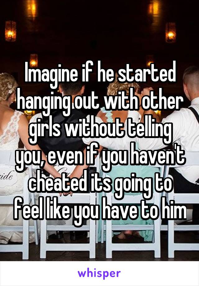 Imagine if he started hanging out with other girls without telling you, even if you haven't cheated its going to feel like you have to him