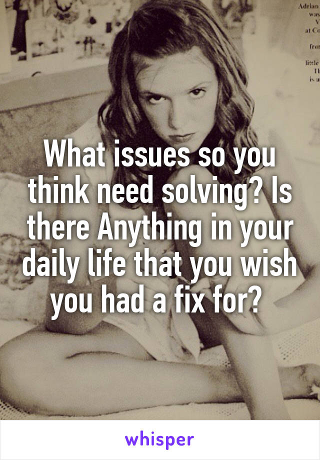 What issues so you think need solving? Is there Anything in your daily life that you wish you had a fix for? 