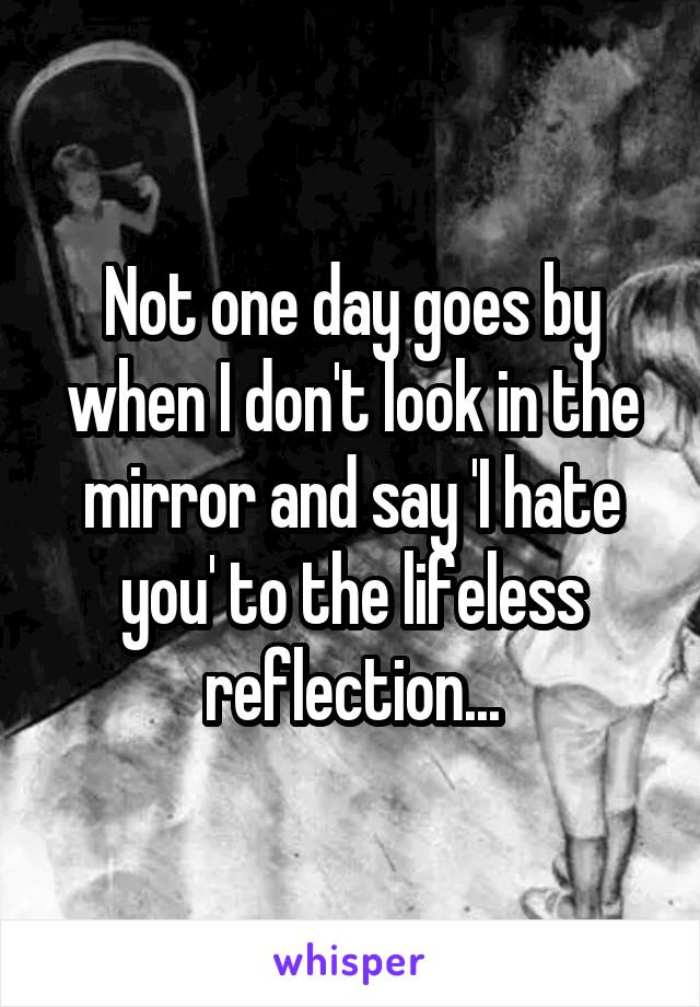 Not one day goes by when I don't look in the mirror and say 'I hate you' to the lifeless reflection...