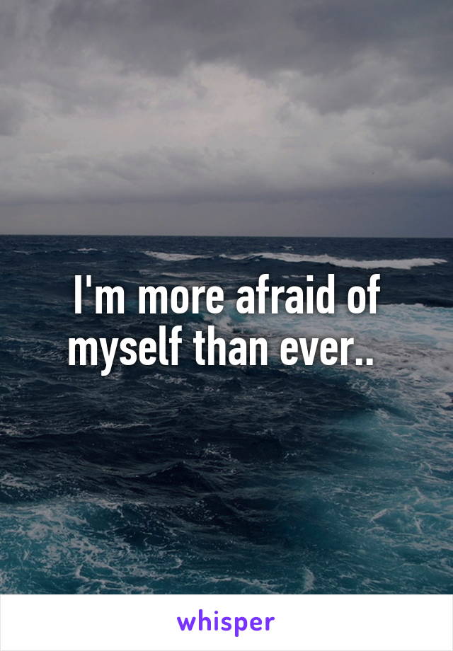 I'm more afraid of myself than ever.. 