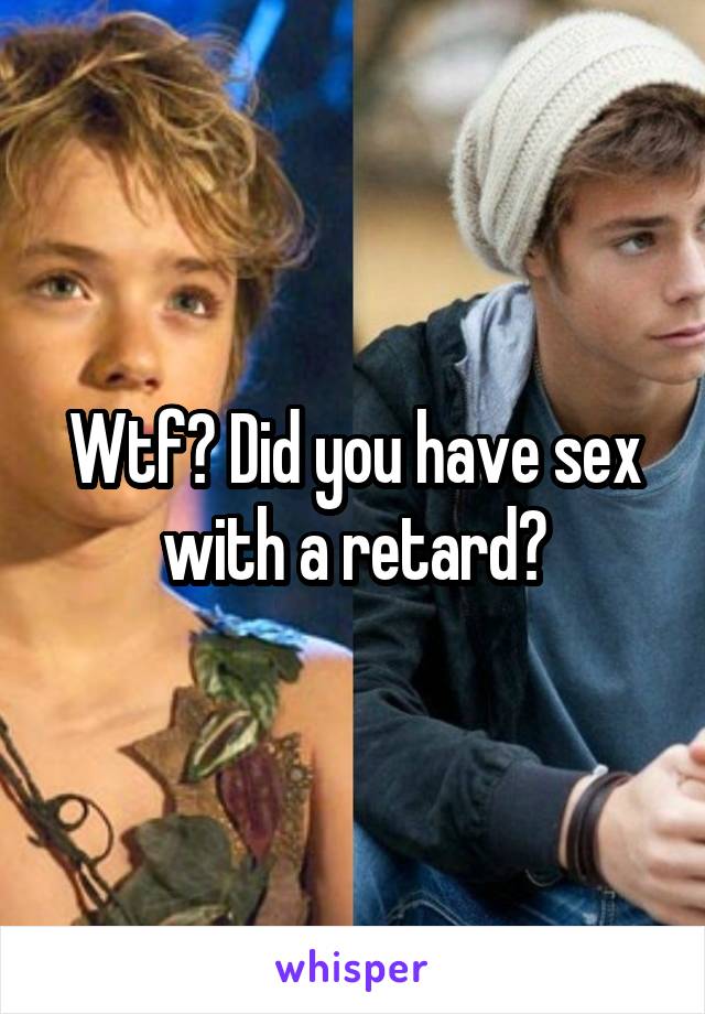 Wtf? Did you have sex with a retard?