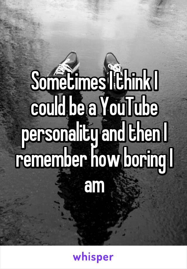 Sometimes I think I could be a YouTube personality and then I remember how boring I am