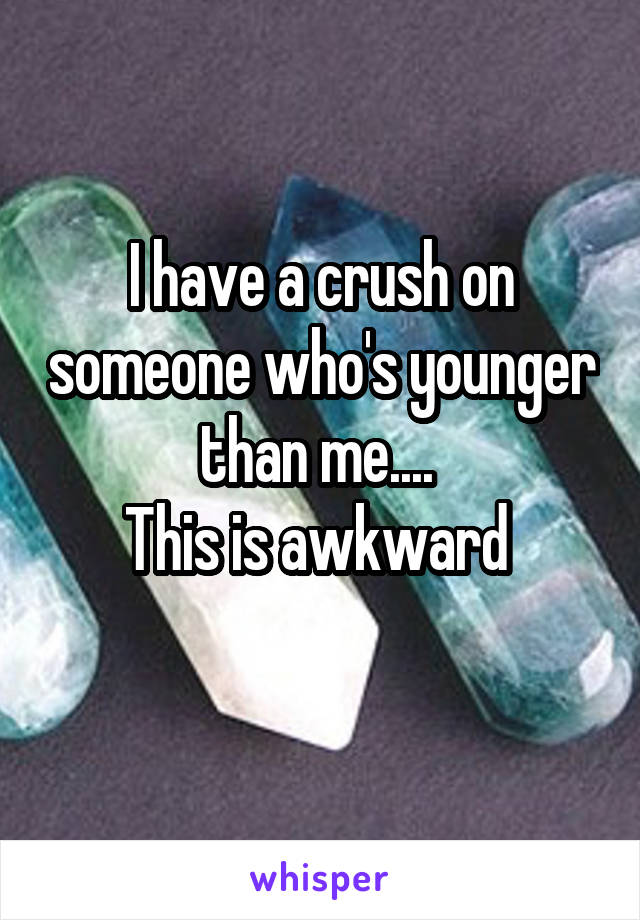 I have a crush on someone who's younger than me.... 
This is awkward 

