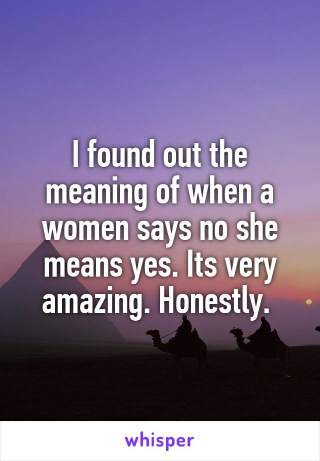 I found out the meaning of when a women says no she means yes. Its very amazing. Honestly. 