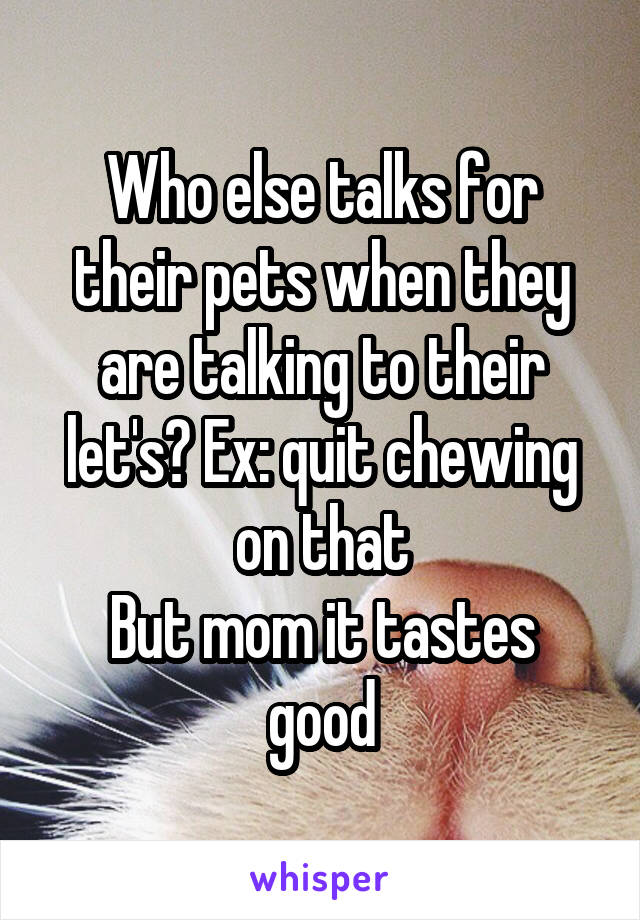 Who else talks for their pets when they are talking to their let's? Ex: quit chewing on that
But mom it tastes good