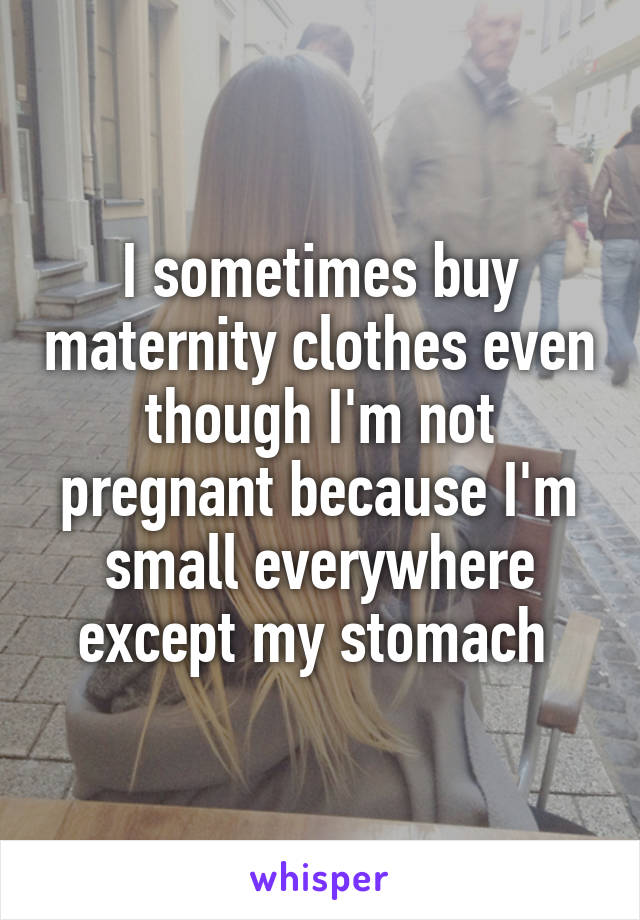 I sometimes buy maternity clothes even though I'm not pregnant because I'm small everywhere except my stomach 