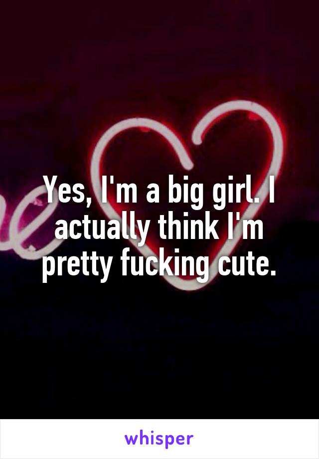 Yes, I'm a big girl. I actually think I'm pretty fucking cute.