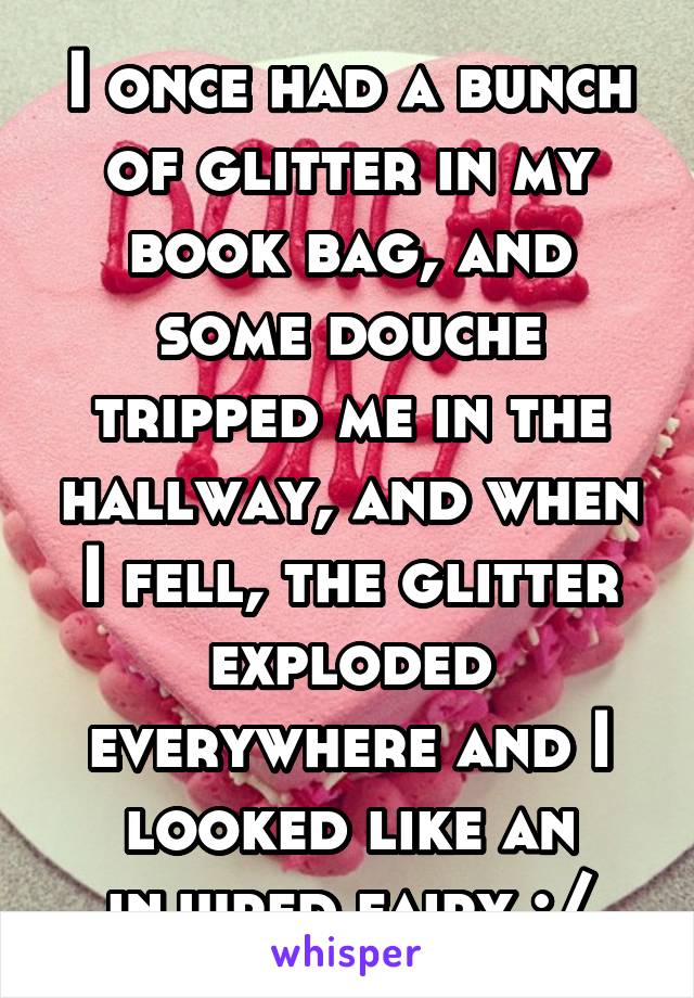 I once had a bunch of glitter in my book bag, and some douche tripped me in the hallway, and when I fell, the glitter exploded everywhere and I looked like an injured fairy :/