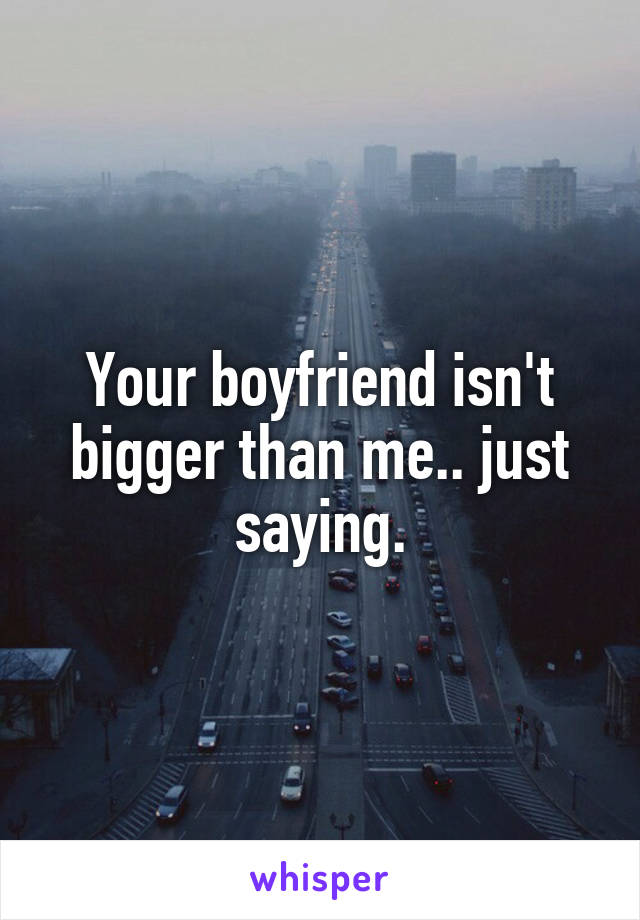 Your boyfriend isn't bigger than me.. just saying.