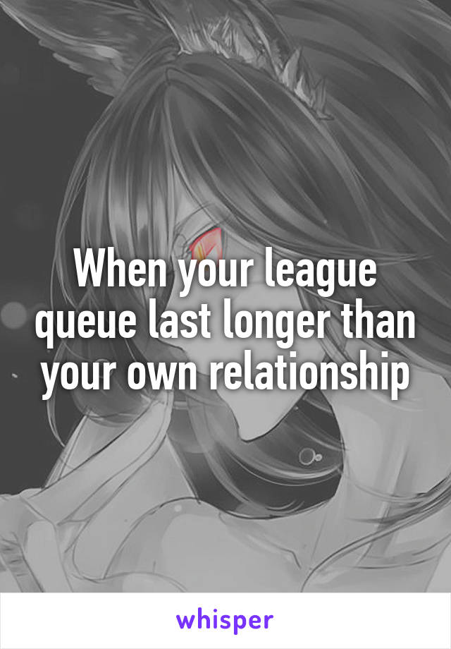 When your league queue last longer than your own relationship