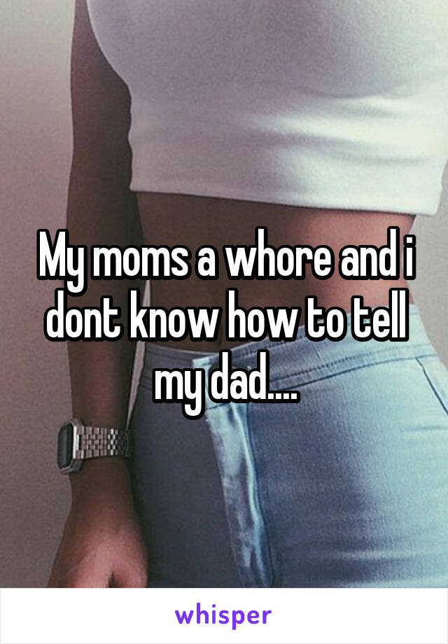 My moms a whore and i dont know how to tell my dad....