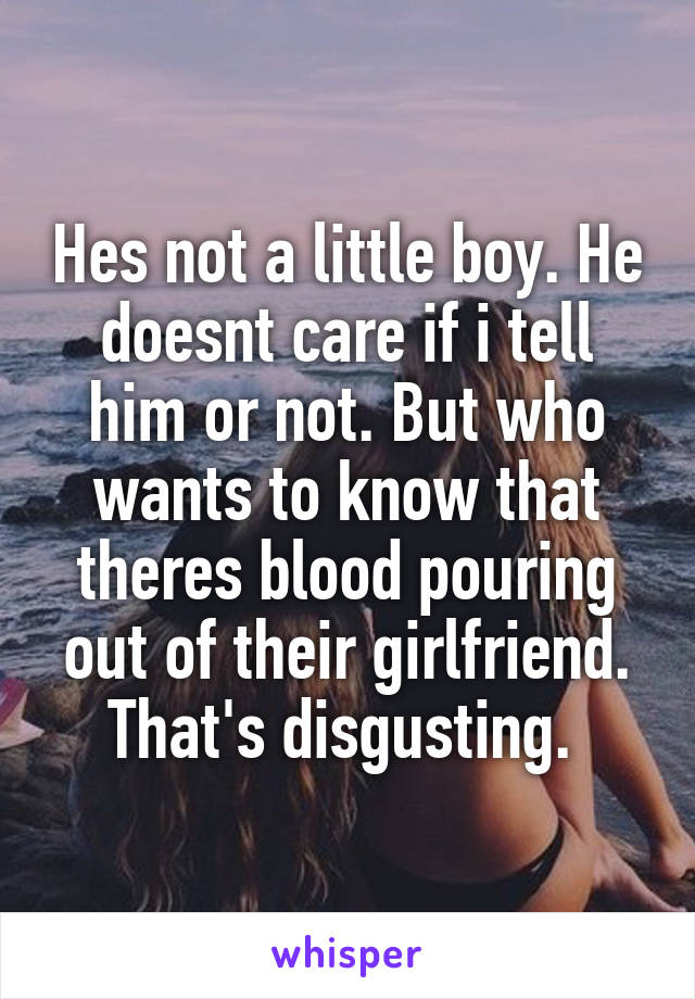 Hes not a little boy. He doesnt care if i tell him or not. But who wants to know that theres blood pouring out of their girlfriend. That's disgusting. 