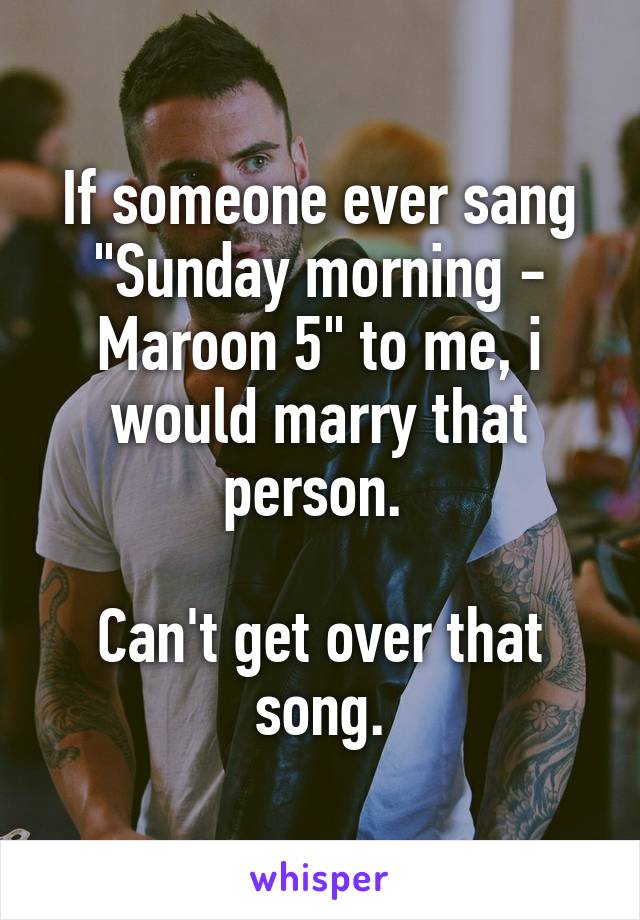 If someone ever sang "Sunday morning - Maroon 5" to me, i would marry that person. 

Can't get over that song.