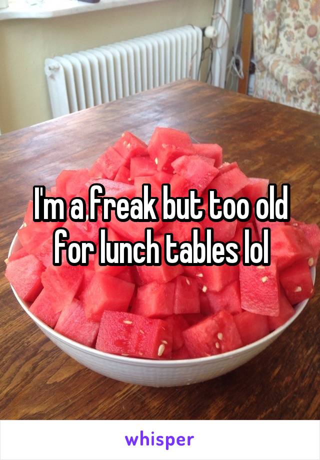 I'm a freak but too old for lunch tables lol