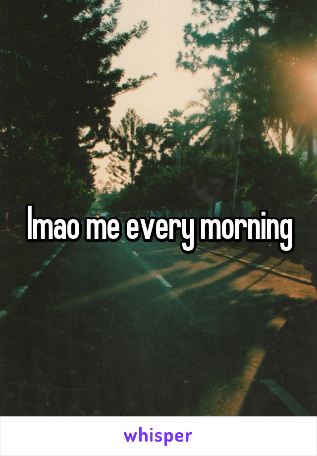 lmao me every morning