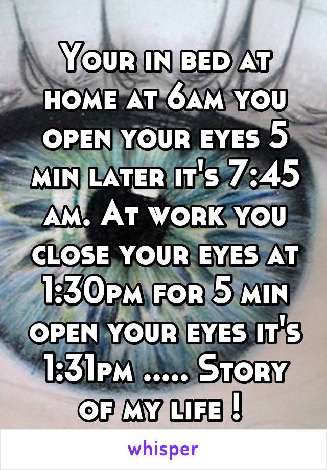 Your in bed at home at 6am you open your eyes 5 min later it's 7:45 am. At work you close your eyes at 1:30pm for 5 min open your eyes it's 1:31pm ..... Story of my life ! 