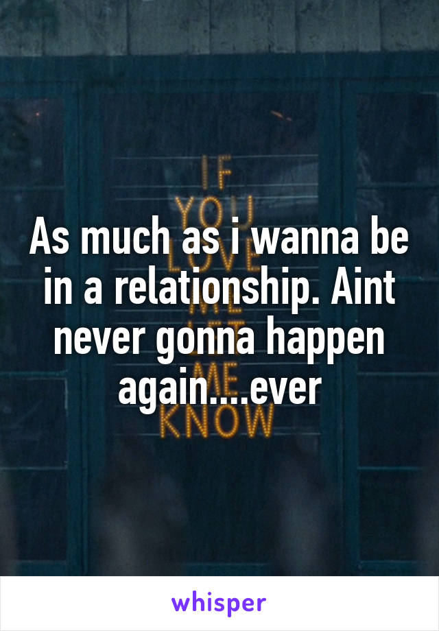 As much as i wanna be in a relationship. Aint never gonna happen again....ever