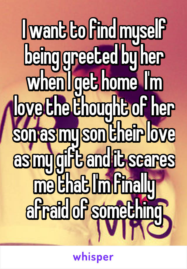 I want to find myself being greeted by her when I get home  I'm love the thought of her son as my son their love as my gift and it scares me that I'm finally afraid of something
 