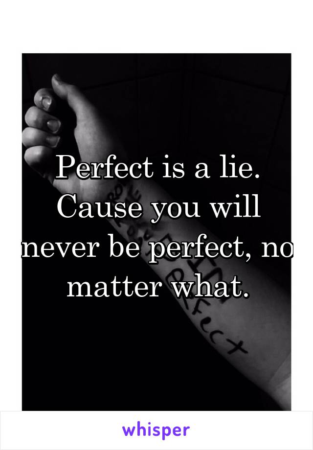 Perfect is a lie.
Cause you will never be perfect, no matter what.