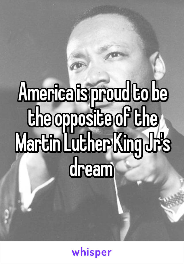 America is proud to be the opposite of the Martin Luther King Jr's dream 